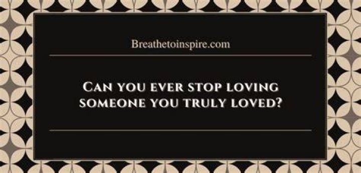 Can you ever stop loving someone you truly loved?